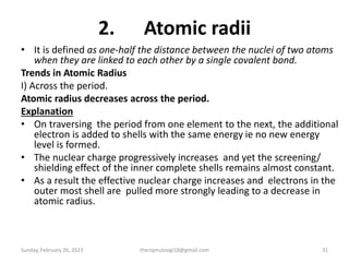 2. Atomic radii
• It is defined as one-half the distance between the nuclei of two atoms
when they are linked to each other by a single covalent bond.
Trends in Atomic Radius
I) Across the period.
Atomic radius decreases across the period.
Explanation
• On traversing the period from one element to the next, the additional
electron is added to shells with the same energy ie no new energy
level is formed.
• The nuclear charge progressively increases and yet the screening/
shielding effect of the inner complete shells remains almost constant.
• As a result the effective nuclear charge increases and electrons in the
outer most shell are pulled more strongly leading to a decrease in
atomic radius.
Sunday, February 26, 2023 theriqmuloogi18@gmail.com 31
 