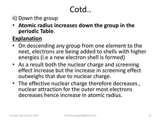 Cotd..
ii) Down the group
• Atomic radius increases down the group in the
periodic Table.
Explanation
• On descending any group from one element to the
next, electrons are being added to shells with higher
energies (i.e a new electron shell is formed)
• As a result both the nuclear charge and screening
effect increase but the increase in screening effect
outweighs that due to nuclear charge.
• The effective nuclear charge therefore decreases ,
nuclear attraction for the outer most electrons
decreases hence increase in atomic radius.
Sunday, February 26, 2023 theriqmuloogi18@gmail.com 32
 