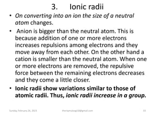 3. Ionic radii
• On converting into an ion the size of a neutral
atom changes.
• Anion is bigger than the neutral atom. This is
because addition of one or more electrons
increases repulsions among electrons and they
move away from each other. On the other hand a
cation is smaller than the neutral atom. When one
or more electrons are removed, the repulsive
force between the remaining electrons decreases
and they come a little closer.
• Ionic radii show variations similar to those of
atomic radii. Thus, ionic radii increase in a group.
Sunday, February 26, 2023 theriqmuloogi18@gmail.com 33
 