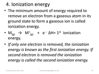4. Ionization energy
• The minimum amount of energy required to
remove an electron from a gaseous atom in its
ground state to form a gaseous ion is called
ionization energy.
• M(g) → M+
(g) + e - ΔH= 1st ionization
energy.
• If only one electron is removed, the ionization
energy is known as the first ionization energy. If
second electron is removed the ionization
energy is called the second ionization energy.
Sunday, February 26, 2023 theriqmuloogi18@gmail.com 34
 