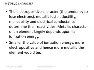 METALLIC CHARACTER
• The electropositive character (the tendency to
lose electrons), metallic luster, ductility,
malleability and electrical conductance
determine their reactivities. Metallic character
of an element largely depends upon its
ionization energy.
• Smaller the value of ionization energy, more
electropositive and hence more metallic the
element would be.
Sunday, February 26, 2023 theriqmuloogi18@gmail.com 36
 