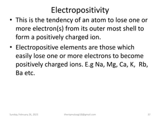Electropositivity
• This is the tendency of an atom to lose one or
more electron(s) from its outer most shell to
form a positively charged ion.
• Electropositive elements are those which
easily lose one or more electrons to become
positively charged ions. E.g Na, Mg, Ca, K, Rb,
Ba etc.
Sunday, February 26, 2023 theriqmuloogi18@gmail.com 37
 