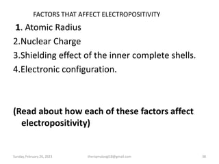 FACTORS THAT AFFECT ELECTROPOSITIVITY
1. Atomic Radius
2.Nuclear Charge
3.Shielding effect of the inner complete shells.
4.Electronic configuration.
(Read about how each of these factors affect
electropositivity)
Sunday, February 26, 2023 theriqmuloogi18@gmail.com 38
 