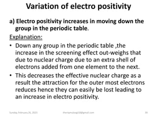 Variation of electro positivity
a) Electro positivity increases in moving down the
group in the periodic table.
Explanation:
• Down any group in the periodic table ,the
increase in the screening effect out-weighs that
due to nuclear charge due to an extra shell of
electrons added from one element to the next.
• This decreases the effective nuclear charge as a
result the attraction for the outer most electrons
reduces hence they can easily be lost leading to
an increase in electro positivity.
Sunday, February 26, 2023 theriqmuloogi18@gmail.com 39
 