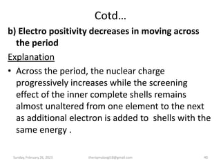 Cotd…
b) Electro positivity decreases in moving across
the period
Explanation
• Across the period, the nuclear charge
progressively increases while the screening
effect of the inner complete shells remains
almost unaltered from one element to the next
as additional electron is added to shells with the
same energy .
Sunday, February 26, 2023 theriqmuloogi18@gmail.com 40
 