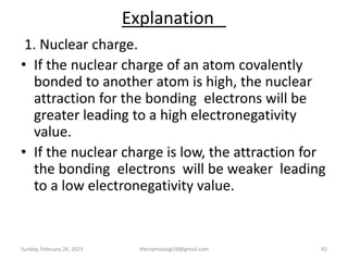 Explanation
1. Nuclear charge.
• If the nuclear charge of an atom covalently
bonded to another atom is high, the nuclear
attraction for the bonding electrons will be
greater leading to a high electronegativity
value.
• If the nuclear charge is low, the attraction for
the bonding electrons will be weaker leading
to a low electronegativity value.
Sunday, February 26, 2023 theriqmuloogi18@gmail.com 42
 