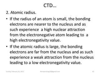 CTD…
2. Atomic radius.
• If the radius of an atom is small, the bonding
electrons are nearer to the nucleus and as
such experience a high nuclear attraction
from the electronegative atom leading to a
high electronegativity value.
• If the atomic radius is large, the bonding
electrons are far from the nucleus and as such
experience a weak attraction from the nucleus
leading to a low electronegativity value.
Sunday, February 26, 2023 theriqmuloogi18@gmail.com 43
 