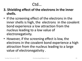 Ctd…
3. Shielding effect of the electrons in the inner
shells.
• If the screening effect of the electrons in the
inner shells is high, the electrons in the covalent
bond experience a low attraction from the
nucleus leading to a low value of
electronegativity.
• However, if the screening effect is low, the
electrons in the covalent bond experience a high
attraction from the nucleus leading to a large
value of electronegativity .
Sunday, February 26, 2023 theriqmuloogi18@gmail.com 44
 