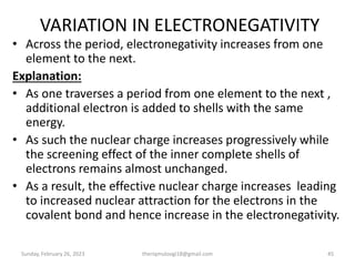VARIATION IN ELECTRONEGATIVITY
• Across the period, electronegativity increases from one
element to the next.
Explanation:
• As one traverses a period from one element to the next ,
additional electron is added to shells with the same
energy.
• As such the nuclear charge increases progressively while
the screening effect of the inner complete shells of
electrons remains almost unchanged.
• As a result, the effective nuclear charge increases leading
to increased nuclear attraction for the electrons in the
covalent bond and hence increase in the electronegativity.
Sunday, February 26, 2023 theriqmuloogi18@gmail.com 45
 