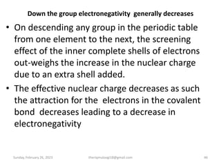 Down the group electronegativity generally decreases
• On descending any group in the periodic table
from one element to the next, the screening
effect of the inner complete shells of electrons
out-weighs the increase in the nuclear charge
due to an extra shell added.
• The effective nuclear charge decreases as such
the attraction for the electrons in the covalent
bond decreases leading to a decrease in
electronegativity
Sunday, February 26, 2023 theriqmuloogi18@gmail.com 46
 