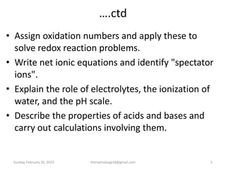 ….ctd
• Assign oxidation numbers and apply these to
solve redox reaction problems.
• Write net ionic equations and identify "spectator
ions".
• Explain the role of electrolytes, the ionization of
water, and the pH scale.
• Describe the properties of acids and bases and
carry out calculations involving them.
Sunday, February 26, 2023 5
theriqmuloogi18@gmail.com
 