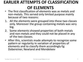 EARLIER ATTEMPTS OF CLASSIFICATION
OF ELEMENTS
• The first classification of elements was as metals and
non-metals. This served only limited purpose mainly
because of two reasons:
1. All the elements were grouped into these two classes
only. Moreover the group containing metals was very
big.
2. Some elements showed properties of both-metals
and non-metals and they could not be placed in any
of the two classes.
• After this, scientists made attempts to recognize some
pattern or regularity in variation of properties of
elements and to classify them accordingly Eg
Dobereiner, Newland and Mendeleev
Sunday, February 26, 2023 theriqmuloogi18@gmail.com 7
 