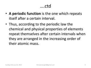 ….ctd
• A periodic function is the one which repeats
itself after a certain interval.
• Thus, according to the periodic law the
chemical and physical properties of elements
repeat themselves after certain intervals when
they are arranged in the increasing order of
their atomic mass.
Sunday, February 26, 2023 9
theriqmuloogi18@gmail.com
 