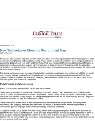 September 15, 2014 
New Technologies Close the Recruitment Gap 
By Fred Gebhart 
Newspaper ads, radio and television, posters, fliers, and other conventional patient recruitment strategies don’t seem 
to work, producing familiar and depressing results. “Many patient recruitment companies are feeding patients into a 
system that does not work very well,” said Paul Wicks, PhD, Vice President of Innovation at PatientsLikeMe.com, a 
patient community website that partners with trial sponsors to boost enrollment. “In today’s world, it is about trial 
participation, not trial recruitment. The confluence of technology and patient engagement can upgrade the clinical trial 
experience and outcome.” 
The clinical trial process relies on a triad of stakeholders: patients, investigators, and trial sponsors/CROs. No single 
entity controls all three corners of the trial triangle and connecting the stakeholders is increasingly difficult. But a 
growing number of providers are adapting 21st century web-based and mobile tools to connect the corners, boost 
trial participation, and speed trial completion. 
Multiple Targets, Multiple Approaches 
Which tools are most appropriate? It depends on the audience. 
“As technology advances, it needs to be utilized to connect with patients,” said Joan Chambers, Chief Operating 
Officer of clinical trials information publisher CenterWatch. “Email, Twitter, Facebook, patient communities all have 
their place. But you can’t forget that you still have patient populations that are not so tech savvy. You can’t forget the 
traditional channels, but they are certainly less useful.” 
CenterWatch plays a central role in web-based electronic recruitment even though it does no direct patient 
recruitment. The company translates and transforms the wealth of trial recruitment information published at 
ClinicalTrials.gov into language that is understandable by nonclinical audiences. 
“Our goal is to help CROs, patient recruiters, study centers and study sponsors get as much patient exposure as 
possible for their trials,” Chambers said. “There is no sign that patients as a whole are getting more likely to enroll in 
trials, but some trials are meeting their enrollment goals on time or even early by connecting more directly with 
patients. We are all looking for new models and strategies to provide better trial information to the patient community 
to meet sponsor enrollment goals.” 
 