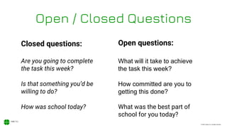 © 2020, Xodiac Inc. All rights reserved.
Open / Closed Questions
Closed questions: Open questions:
Are you going to complete
the task this week?
What will it take to achieve
the task this week?
Is that something you’d be
willing to do?
How committed are you to
getting this done?
How was school today? What was the best part of
school for you today?
 