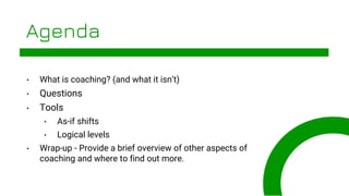 © 2020, Xodiac Inc. All rights reserved.
Agenda
• What is coaching? (and what it isn’t)
• Questions
• Tools
• As-if shifts
• Logical levels
• Wrap-up - Provide a brief overview of other aspects of
coaching and where to find out more.
 