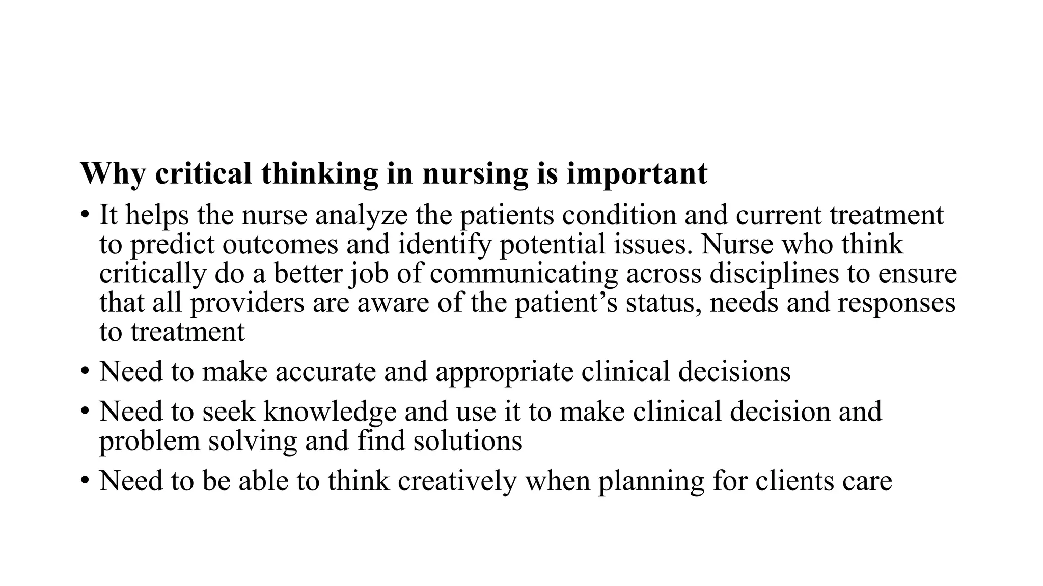 Why critical thinking in nursing is important
• It helps the nurse analyze the patients condition and current treatment
to predict outcomes and identify potential issues. Nurse who think
critically do a better job of communicating across disciplines to ensure
that all providers are aware of the patient’s status, needs and responses
to treatment
• Need to make accurate and appropriate clinical decisions
• Need to seek knowledge and use it to make clinical decision and
problem solving and find solutions
• Need to be able to think creatively when planning for clients care
 