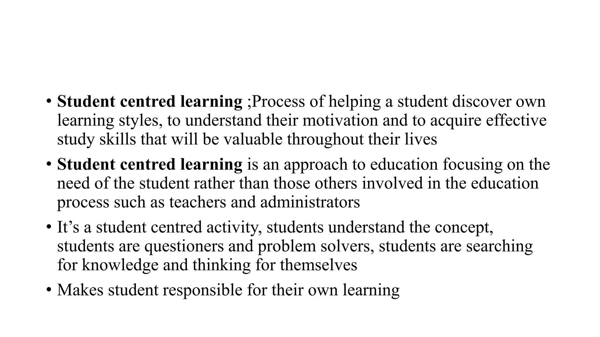 • Student centred learning ;Process of helping a student discover own
learning styles, to understand their motivation and to acquire effective
study skills that will be valuable throughout their lives
• Student centred learning is an approach to education focusing on the
need of the student rather than those others involved in the education
process such as teachers and administrators
• It’s a student centred activity, students understand the concept,
students are questioners and problem solvers, students are searching
for knowledge and thinking for themselves
• Makes student responsible for their own learning
 