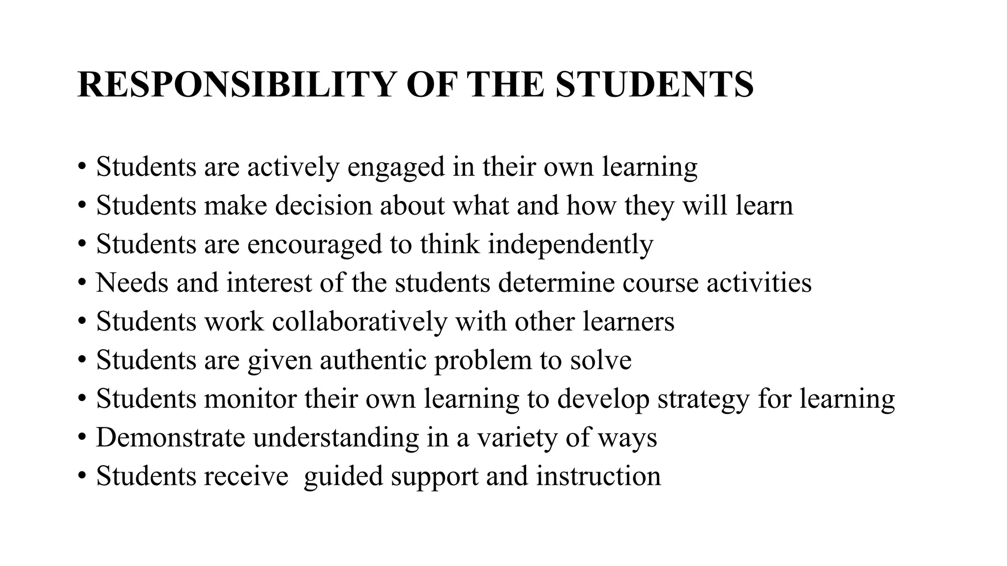 RESPONSIBILITY OF THE STUDENTS
• Students are actively engaged in their own learning
• Students make decision about what and how they will learn
• Students are encouraged to think independently
• Needs and interest of the students determine course activities
• Students work collaboratively with other learners
• Students are given authentic problem to solve
• Students monitor their own learning to develop strategy for learning
• Demonstrate understanding in a variety of ways
• Students receive guided support and instruction
 