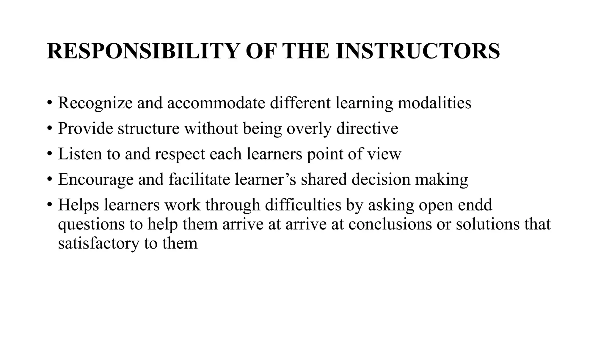 RESPONSIBILITY OF THE INSTRUCTORS
• Recognize and accommodate different learning modalities
• Provide structure without being overly directive
• Listen to and respect each learners point of view
• Encourage and facilitate learner’s shared decision making
• Helps learners work through difficulties by asking open endd
questions to help them arrive at arrive at conclusions or solutions that
satisfactory to them
 