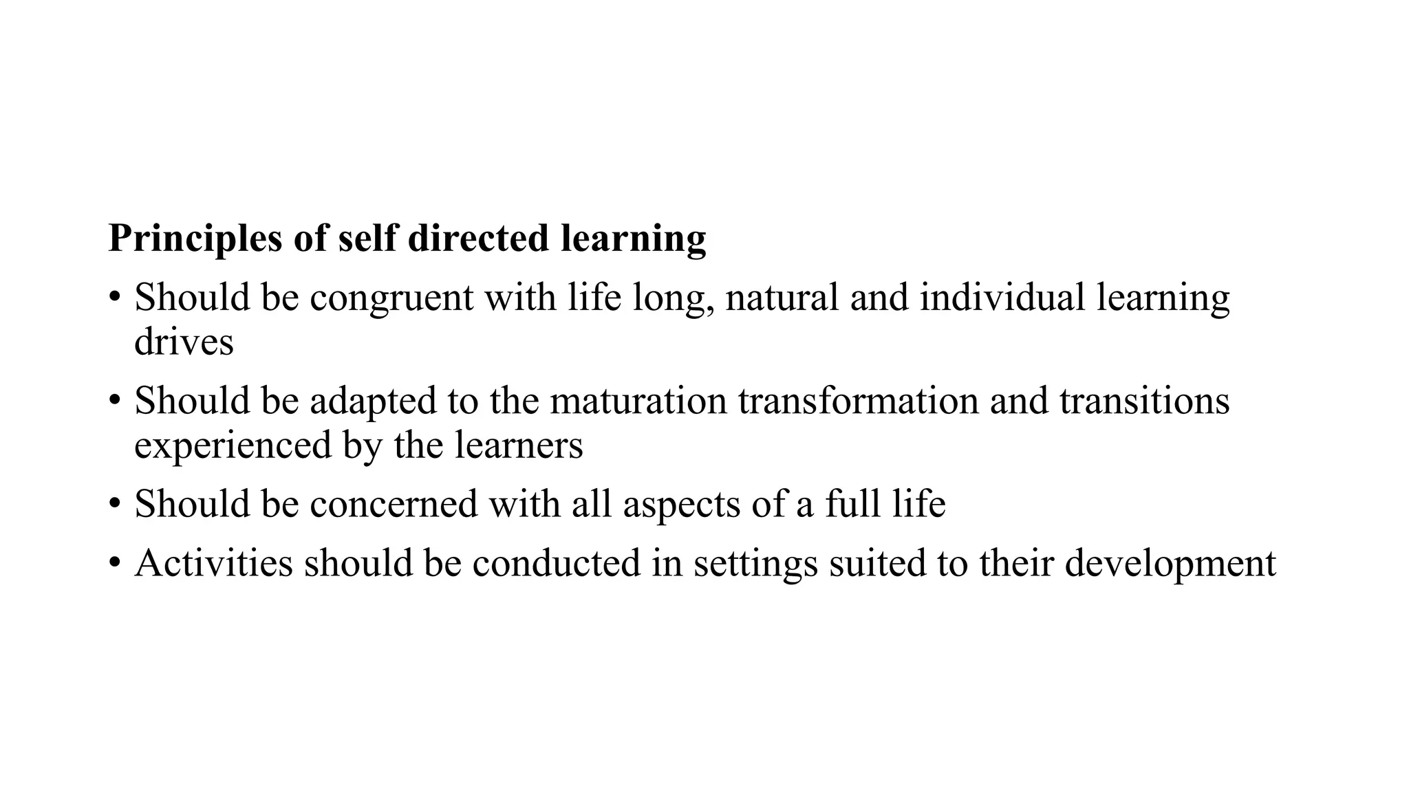 Principles of self directed learning
• Should be congruent with life long, natural and individual learning
drives
• Should be adapted to the maturation transformation and transitions
experienced by the learners
• Should be concerned with all aspects of a full life
• Activities should be conducted in settings suited to their development
 