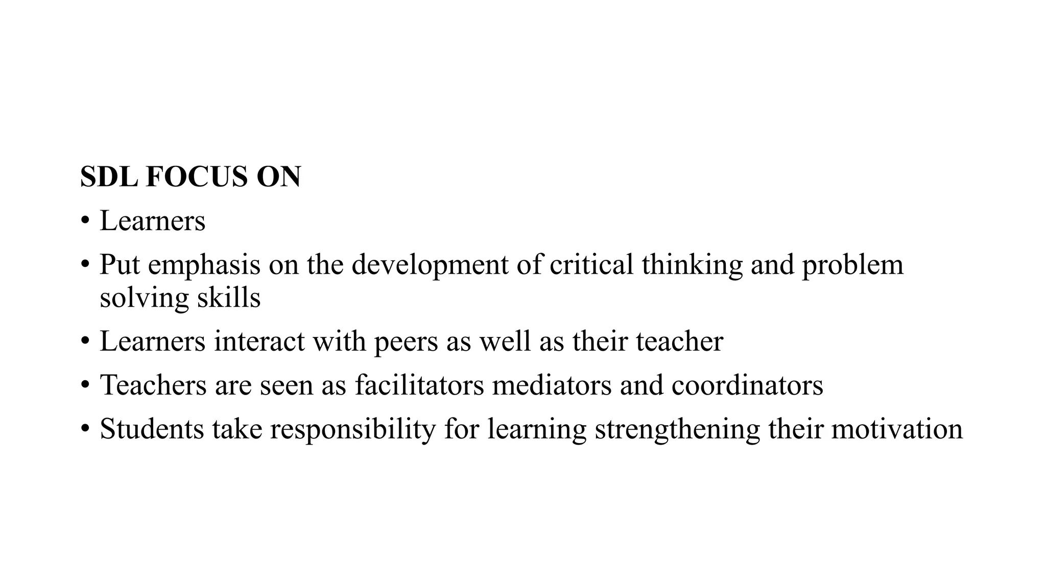 SDL FOCUS ON
• Learners
• Put emphasis on the development of critical thinking and problem
solving skills
• Learners interact with peers as well as their teacher
• Teachers are seen as facilitators mediators and coordinators
• Students take responsibility for learning strengthening their motivation
 