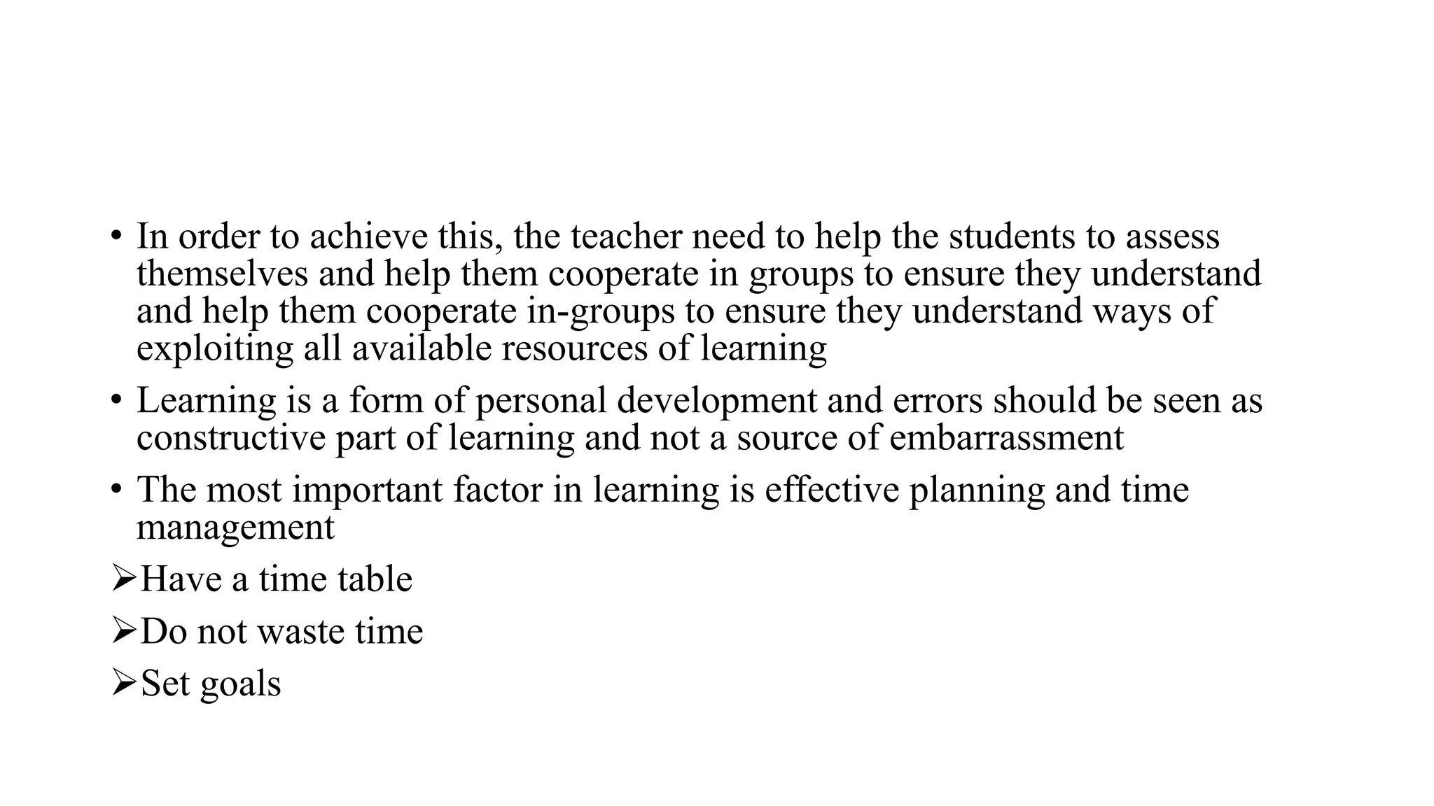 • In order to achieve this, the teacher need to help the students to assess
themselves and help them cooperate in groups to ensure they understand
and help them cooperate in-groups to ensure they understand ways of
exploiting all available resources of learning
• Learning is a form of personal development and errors should be seen as
constructive part of learning and not a source of embarrassment
• The most important factor in learning is effective planning and time
management
Have a time table
Do not waste time
Set goals
 
