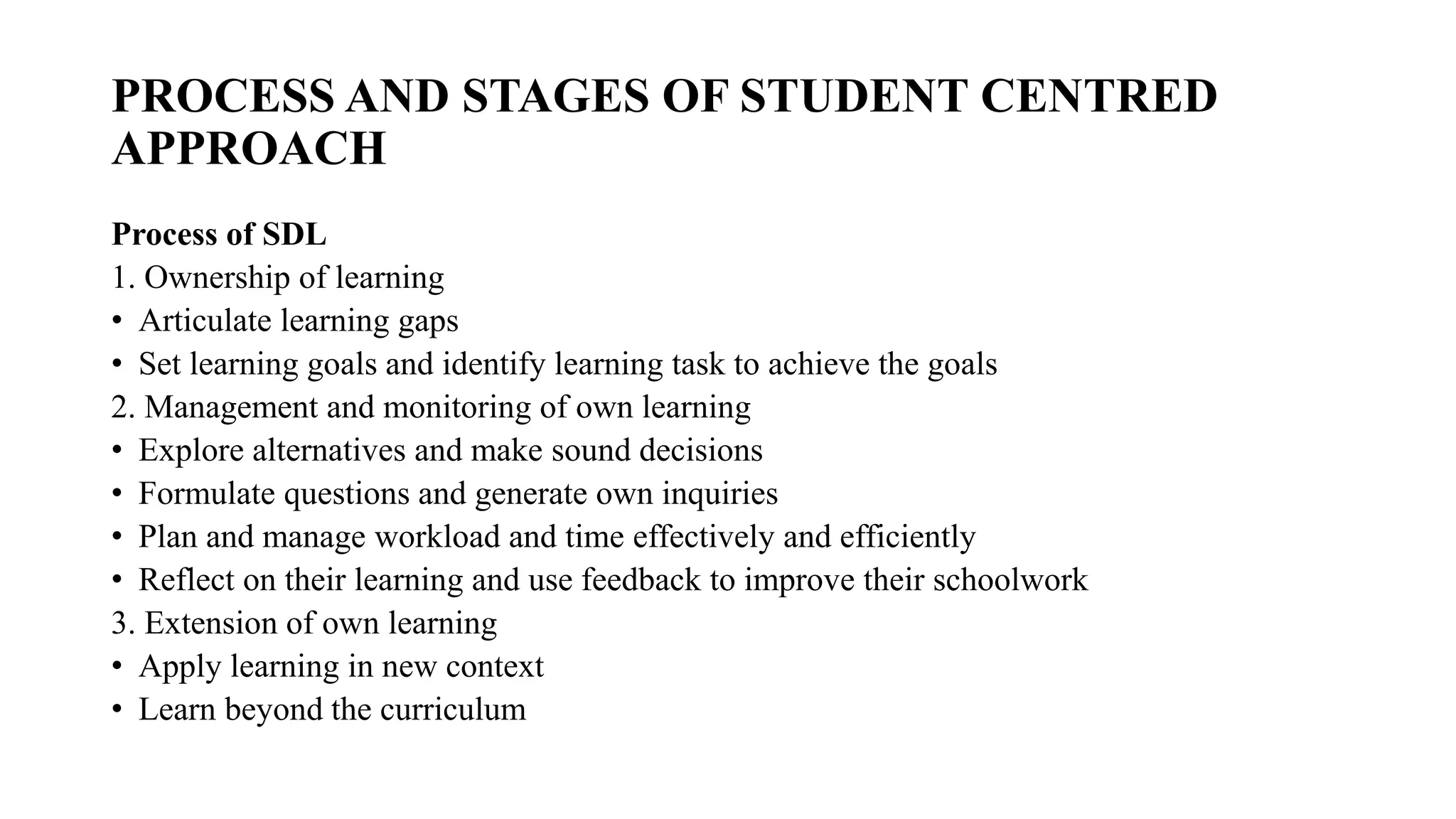 PROCESS AND STAGES OF STUDENT CENTRED
APPROACH
Process of SDL
1. Ownership of learning
• Articulate learning gaps
• Set learning goals and identify learning task to achieve the goals
2. Management and monitoring of own learning
• Explore alternatives and make sound decisions
• Formulate questions and generate own inquiries
• Plan and manage workload and time effectively and efficiently
• Reflect on their learning and use feedback to improve their schoolwork
3. Extension of own learning
• Apply learning in new context
• Learn beyond the curriculum
 
