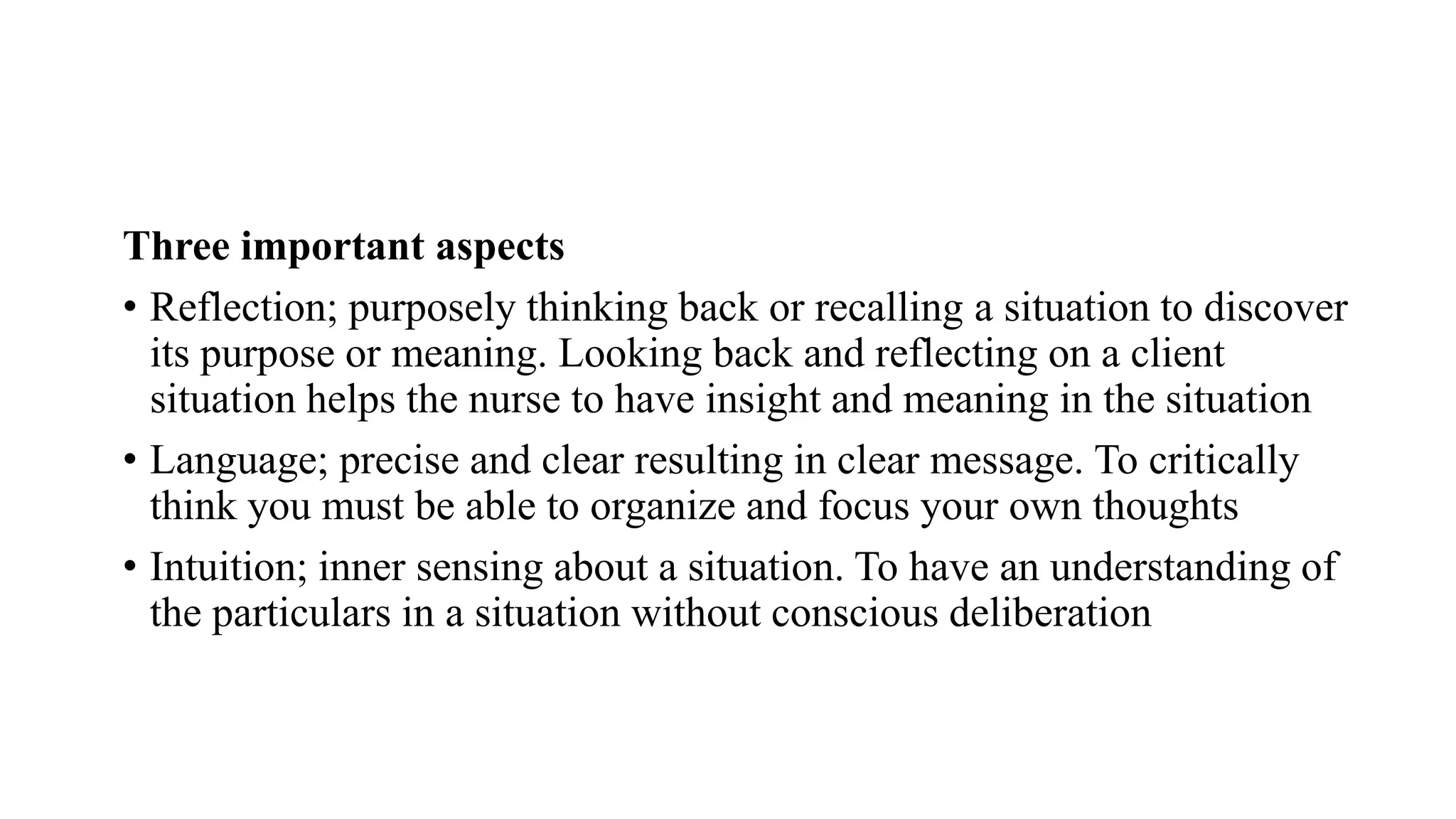 Three important aspects
• Reflection; purposely thinking back or recalling a situation to discover
its purpose or meaning. Looking back and reflecting on a client
situation helps the nurse to have insight and meaning in the situation
• Language; precise and clear resulting in clear message. To critically
think you must be able to organize and focus your own thoughts
• Intuition; inner sensing about a situation. To have an understanding of
the particulars in a situation without conscious deliberation
 