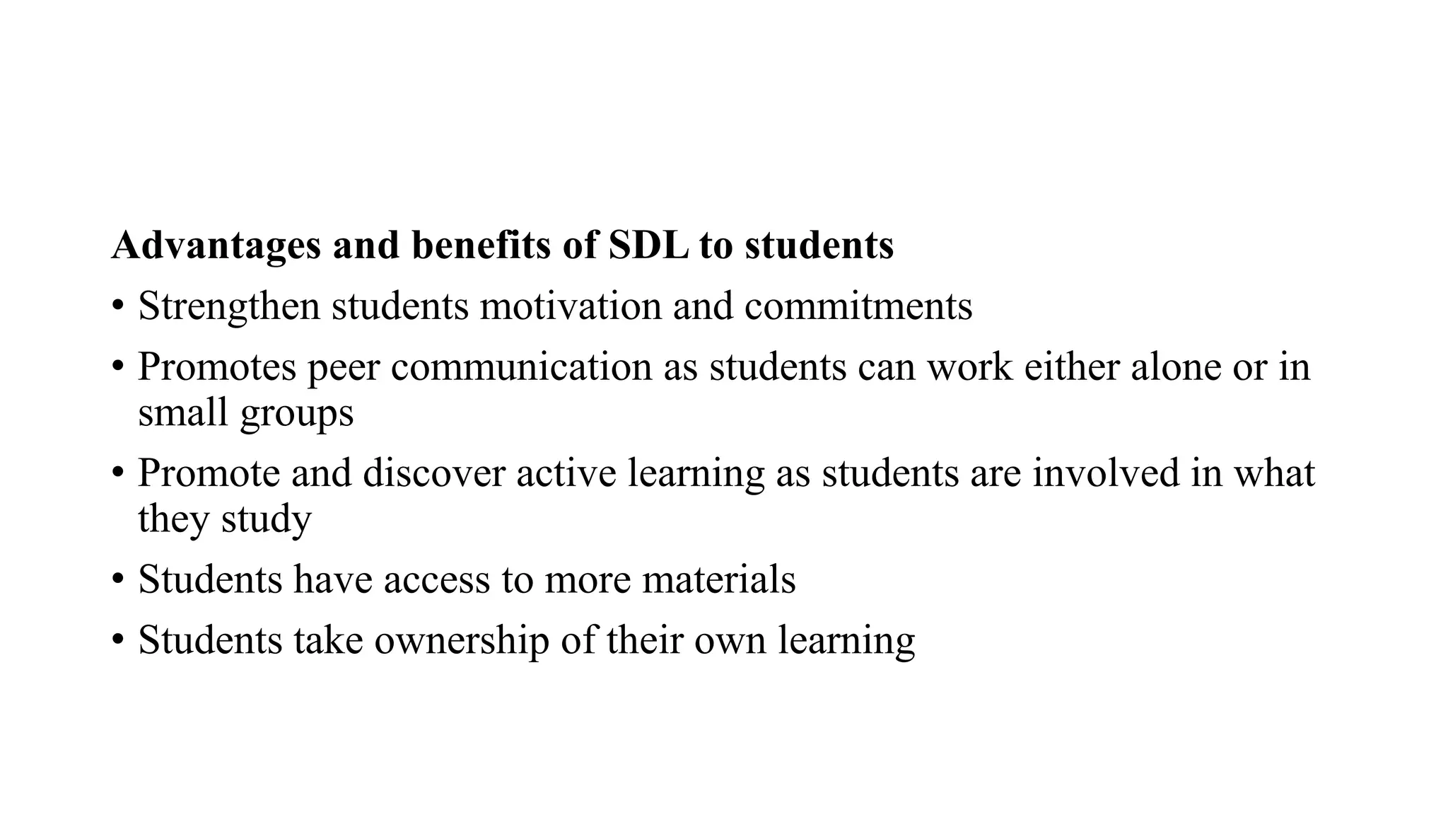 Advantages and benefits of SDL to students
• Strengthen students motivation and commitments
• Promotes peer communication as students can work either alone or in
small groups
• Promote and discover active learning as students are involved in what
they study
• Students have access to more materials
• Students take ownership of their own learning
 