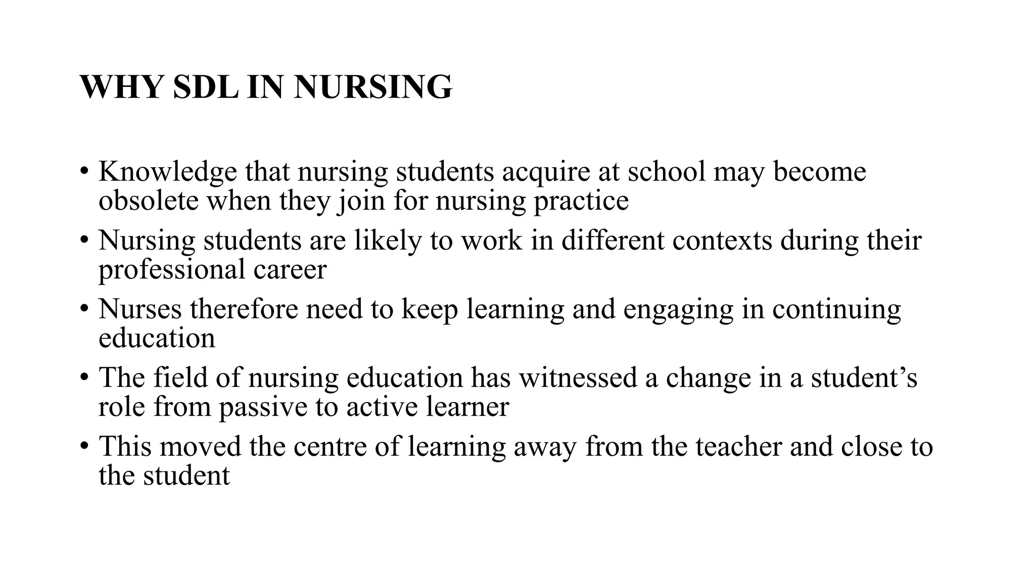 WHY SDL IN NURSING
• Knowledge that nursing students acquire at school may become
obsolete when they join for nursing practice
• Nursing students are likely to work in different contexts during their
professional career
• Nurses therefore need to keep learning and engaging in continuing
education
• The field of nursing education has witnessed a change in a student’s
role from passive to active learner
• This moved the centre of learning away from the teacher and close to
the student
 
