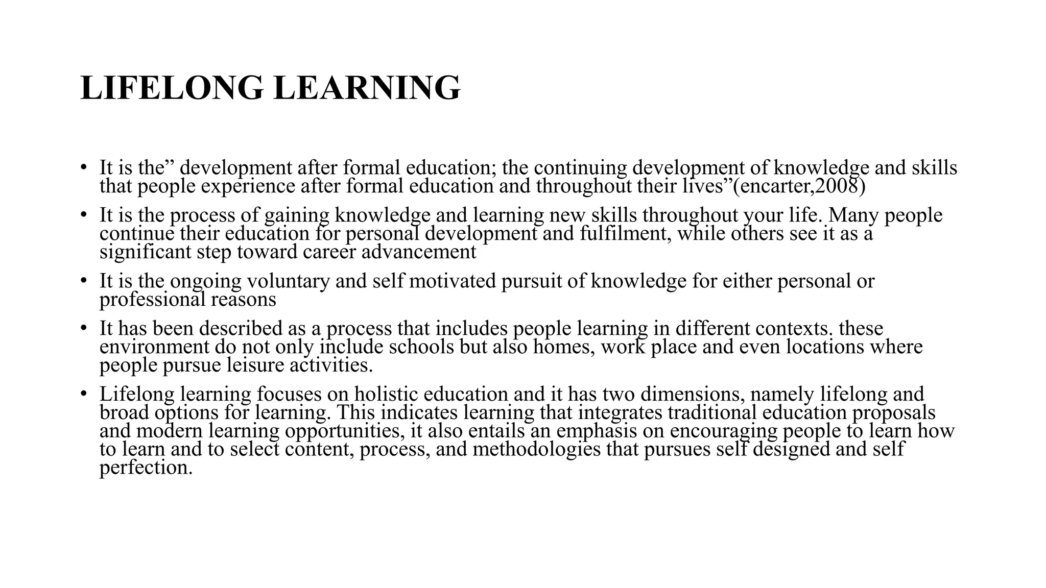 LIFELONG LEARNING
• It is the” development after formal education; the continuing development of knowledge and skills
that people experience after formal education and throughout their lives”(encarter,2008)
• It is the process of gaining knowledge and learning new skills throughout your life. Many people
continue their education for personal development and fulfilment, while others see it as a
significant step toward career advancement
• It is the ongoing voluntary and self motivated pursuit of knowledge for either personal or
professional reasons
• It has been described as a process that includes people learning in different contexts. these
environment do not only include schools but also homes, work place and even locations where
people pursue leisure activities.
• Lifelong learning focuses on holistic education and it has two dimensions, namely lifelong and
broad options for learning. This indicates learning that integrates traditional education proposals
and modern learning opportunities, it also entails an emphasis on encouraging people to learn how
to learn and to select content, process, and methodologies that pursues self designed and self
perfection.
 
