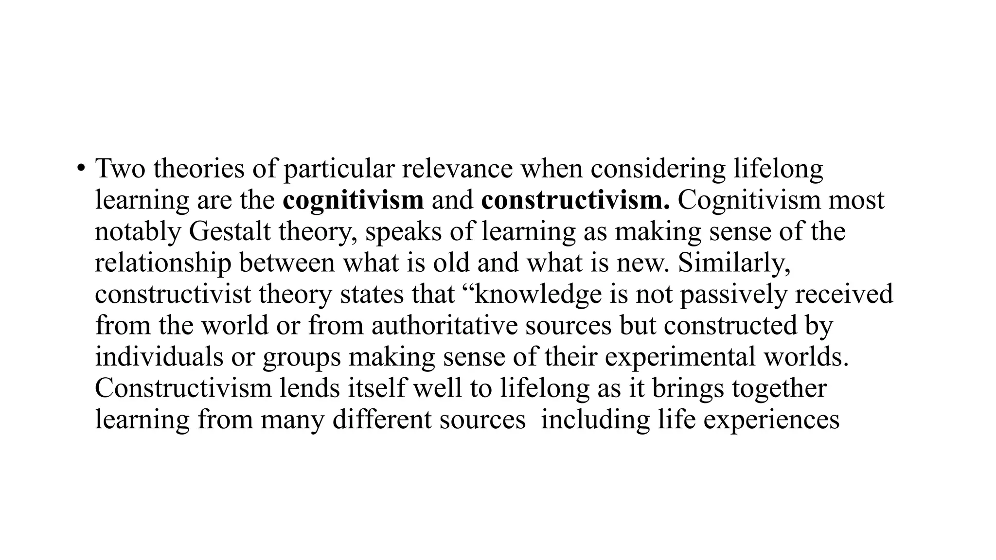 • Two theories of particular relevance when considering lifelong
learning are the cognitivism and constructivism. Cognitivism most
notably Gestalt theory, speaks of learning as making sense of the
relationship between what is old and what is new. Similarly,
constructivist theory states that “knowledge is not passively received
from the world or from authoritative sources but constructed by
individuals or groups making sense of their experimental worlds.
Constructivism lends itself well to lifelong as it brings together
learning from many different sources including life experiences
 
