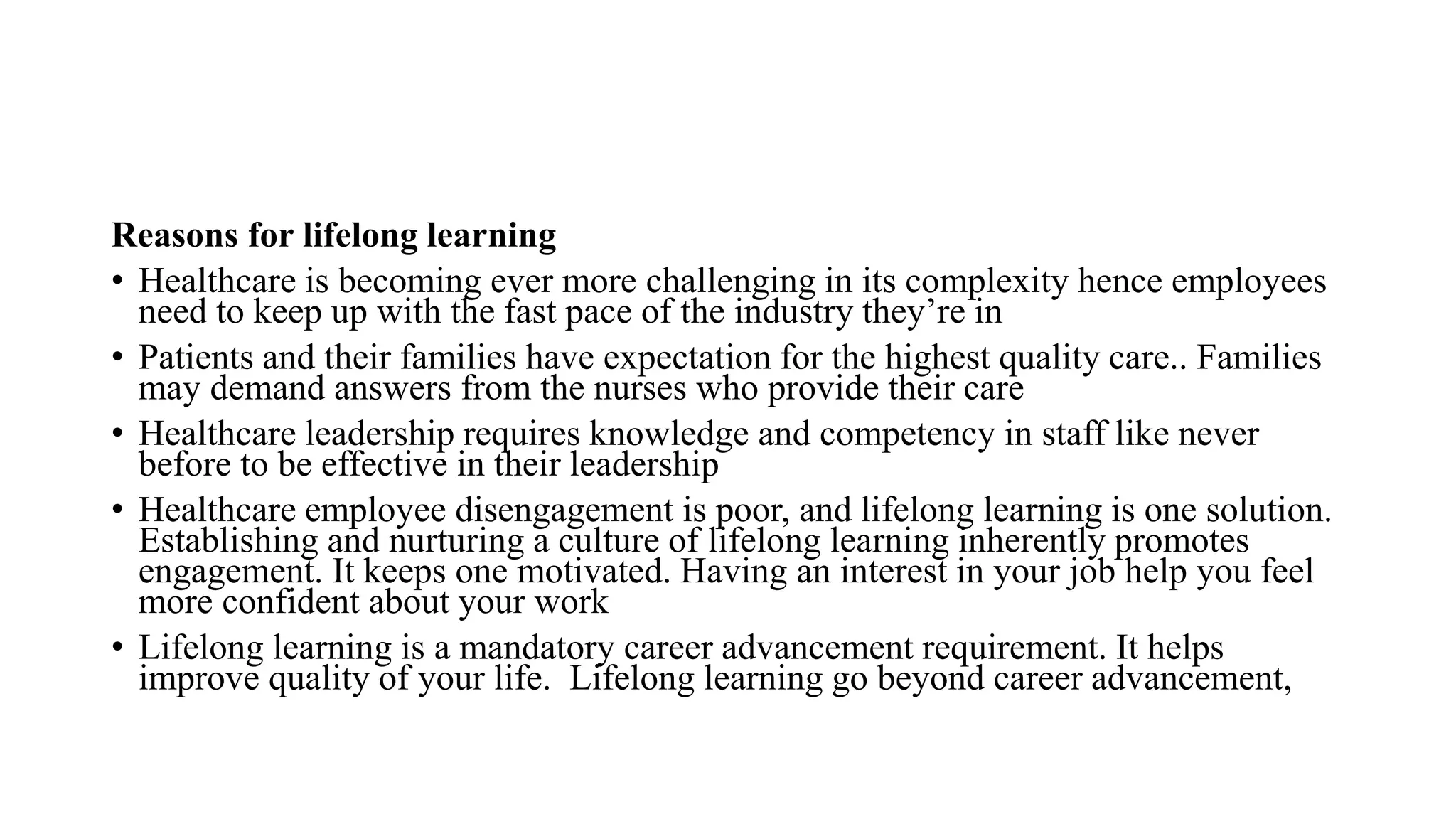 Reasons for lifelong learning
• Healthcare is becoming ever more challenging in its complexity hence employees
need to keep up with the fast pace of the industry they’re in
• Patients and their families have expectation for the highest quality care.. Families
may demand answers from the nurses who provide their care
• Healthcare leadership requires knowledge and competency in staff like never
before to be effective in their leadership
• Healthcare employee disengagement is poor, and lifelong learning is one solution.
Establishing and nurturing a culture of lifelong learning inherently promotes
engagement. It keeps one motivated. Having an interest in your job help you feel
more confident about your work
• Lifelong learning is a mandatory career advancement requirement. It helps
improve quality of your life. Lifelong learning go beyond career advancement,
 