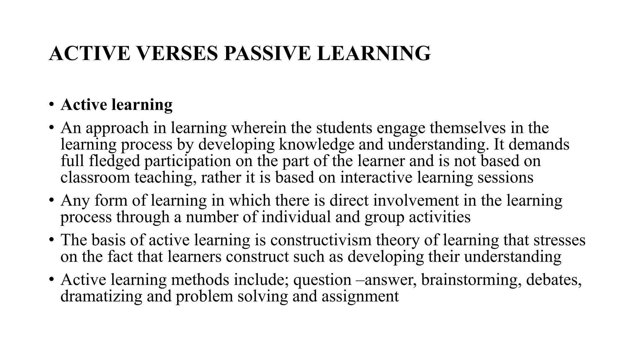 ACTIVE VERSES PASSIVE LEARNING
• Active learning
• An approach in learning wherein the students engage themselves in the
learning process by developing knowledge and understanding. It demands
full fledged participation on the part of the learner and is not based on
classroom teaching, rather it is based on interactive learning sessions
• Any form of learning in which there is direct involvement in the learning
process through a number of individual and group activities
• The basis of active learning is constructivism theory of learning that stresses
on the fact that learners construct such as developing their understanding
• Active learning methods include; question –answer, brainstorming, debates,
dramatizing and problem solving and assignment
 