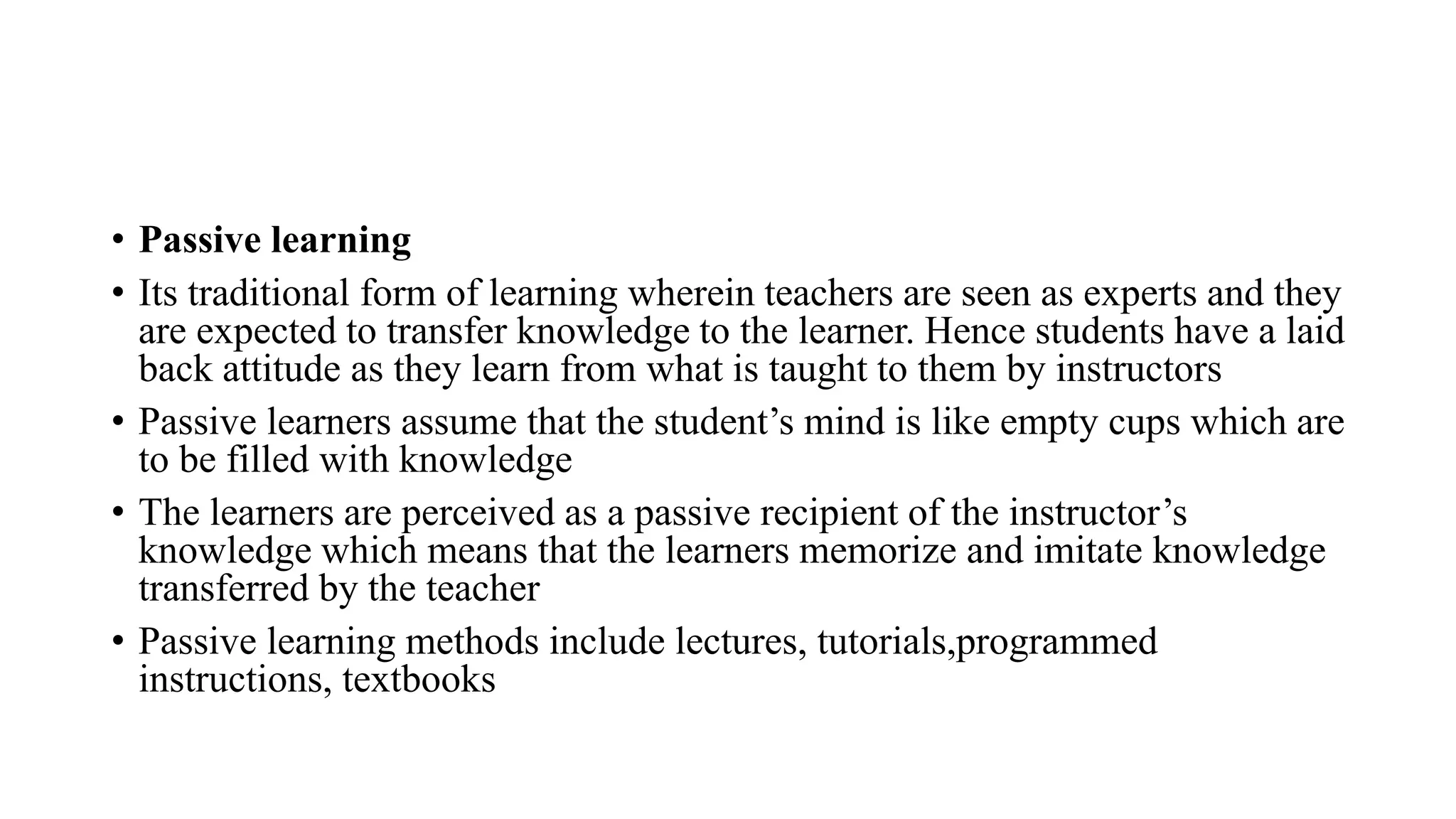 • Passive learning
• Its traditional form of learning wherein teachers are seen as experts and they
are expected to transfer knowledge to the learner. Hence students have a laid
back attitude as they learn from what is taught to them by instructors
• Passive learners assume that the student’s mind is like empty cups which are
to be filled with knowledge
• The learners are perceived as a passive recipient of the instructor’s
knowledge which means that the learners memorize and imitate knowledge
transferred by the teacher
• Passive learning methods include lectures, tutorials,programmed
instructions, textbooks
 