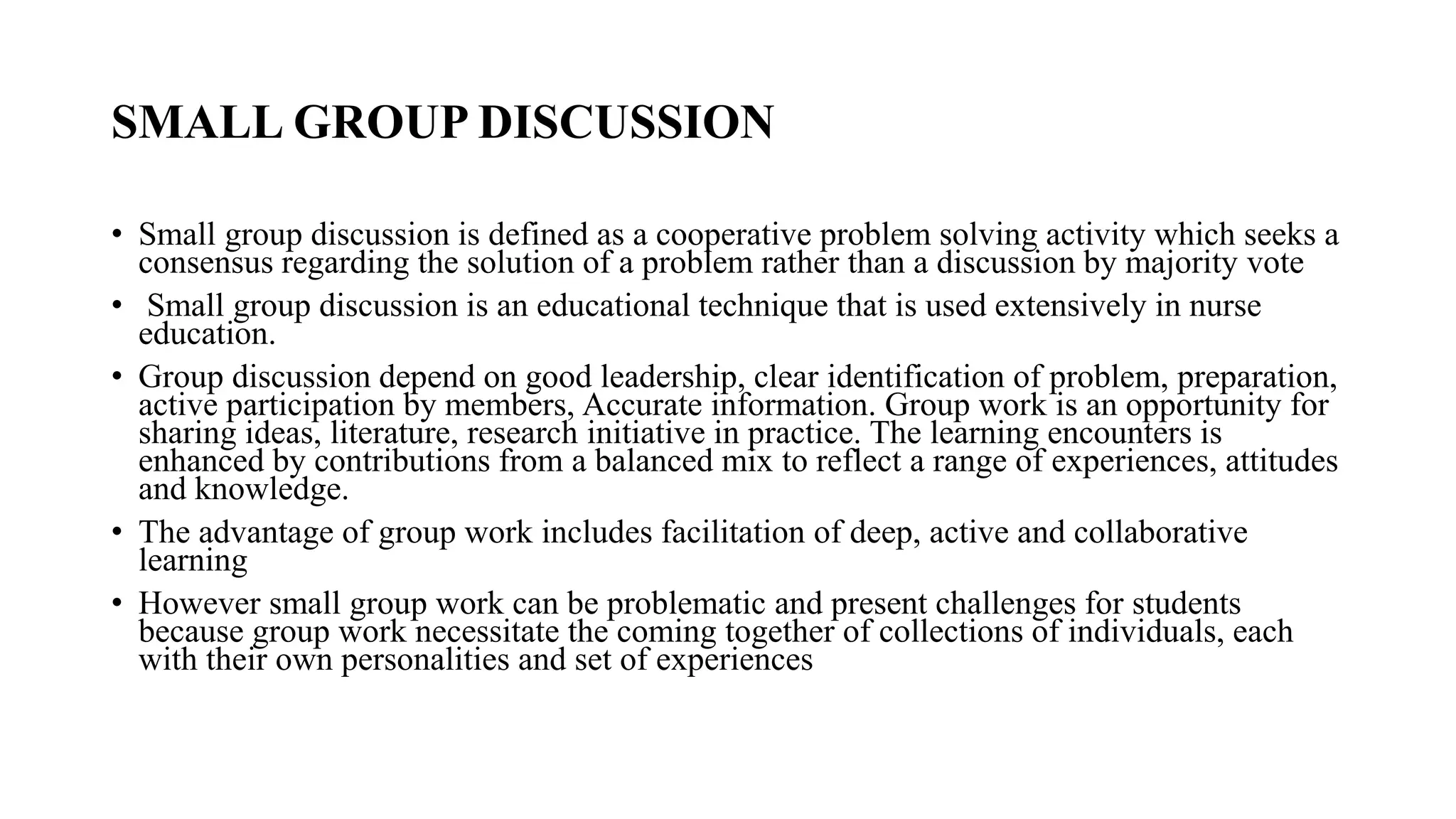 SMALL GROUP DISCUSSION
• Small group discussion is defined as a cooperative problem solving activity which seeks a
consensus regarding the solution of a problem rather than a discussion by majority vote
• Small group discussion is an educational technique that is used extensively in nurse
education.
• Group discussion depend on good leadership, clear identification of problem, preparation,
active participation by members, Accurate information. Group work is an opportunity for
sharing ideas, literature, research initiative in practice. The learning encounters is
enhanced by contributions from a balanced mix to reflect a range of experiences, attitudes
and knowledge.
• The advantage of group work includes facilitation of deep, active and collaborative
learning
• However small group work can be problematic and present challenges for students
because group work necessitate the coming together of collections of individuals, each
with their own personalities and set of experiences
 