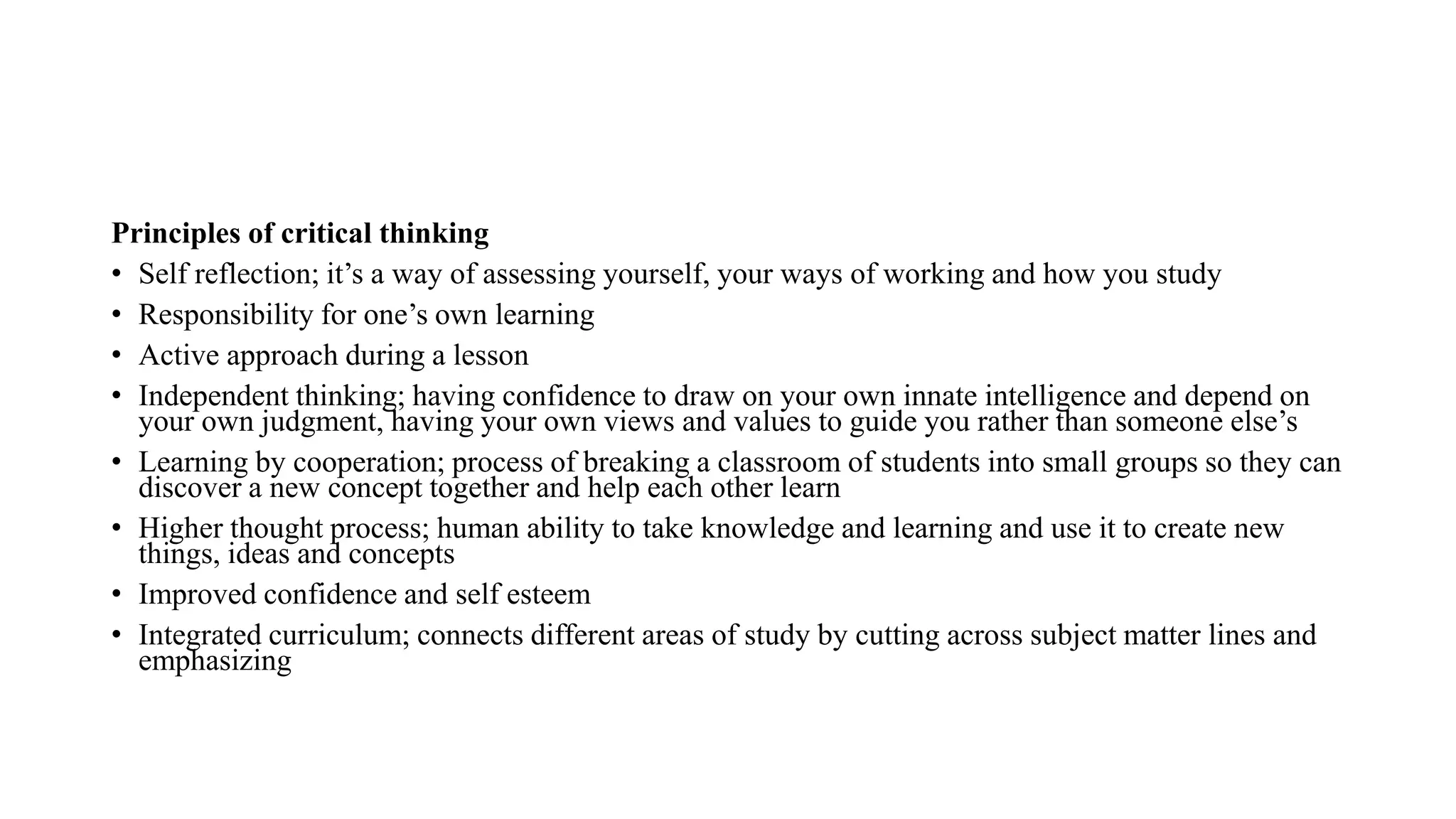Principles of critical thinking
• Self reflection; it’s a way of assessing yourself, your ways of working and how you study
• Responsibility for one’s own learning
• Active approach during a lesson
• Independent thinking; having confidence to draw on your own innate intelligence and depend on
your own judgment, having your own views and values to guide you rather than someone else’s
• Learning by cooperation; process of breaking a classroom of students into small groups so they can
discover a new concept together and help each other learn
• Higher thought process; human ability to take knowledge and learning and use it to create new
things, ideas and concepts
• Improved confidence and self esteem
• Integrated curriculum; connects different areas of study by cutting across subject matter lines and
emphasizing
 