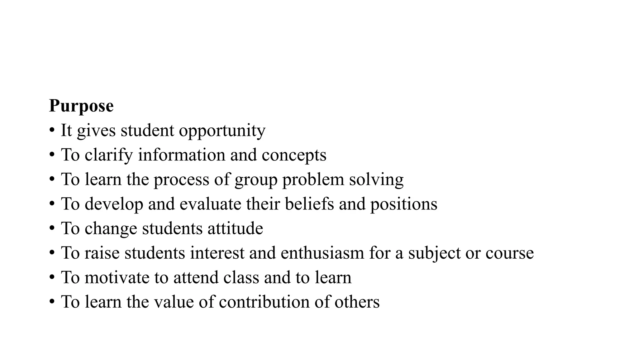 Purpose
• It gives student opportunity
• To clarify information and concepts
• To learn the process of group problem solving
• To develop and evaluate their beliefs and positions
• To change students attitude
• To raise students interest and enthusiasm for a subject or course
• To motivate to attend class and to learn
• To learn the value of contribution of others
 