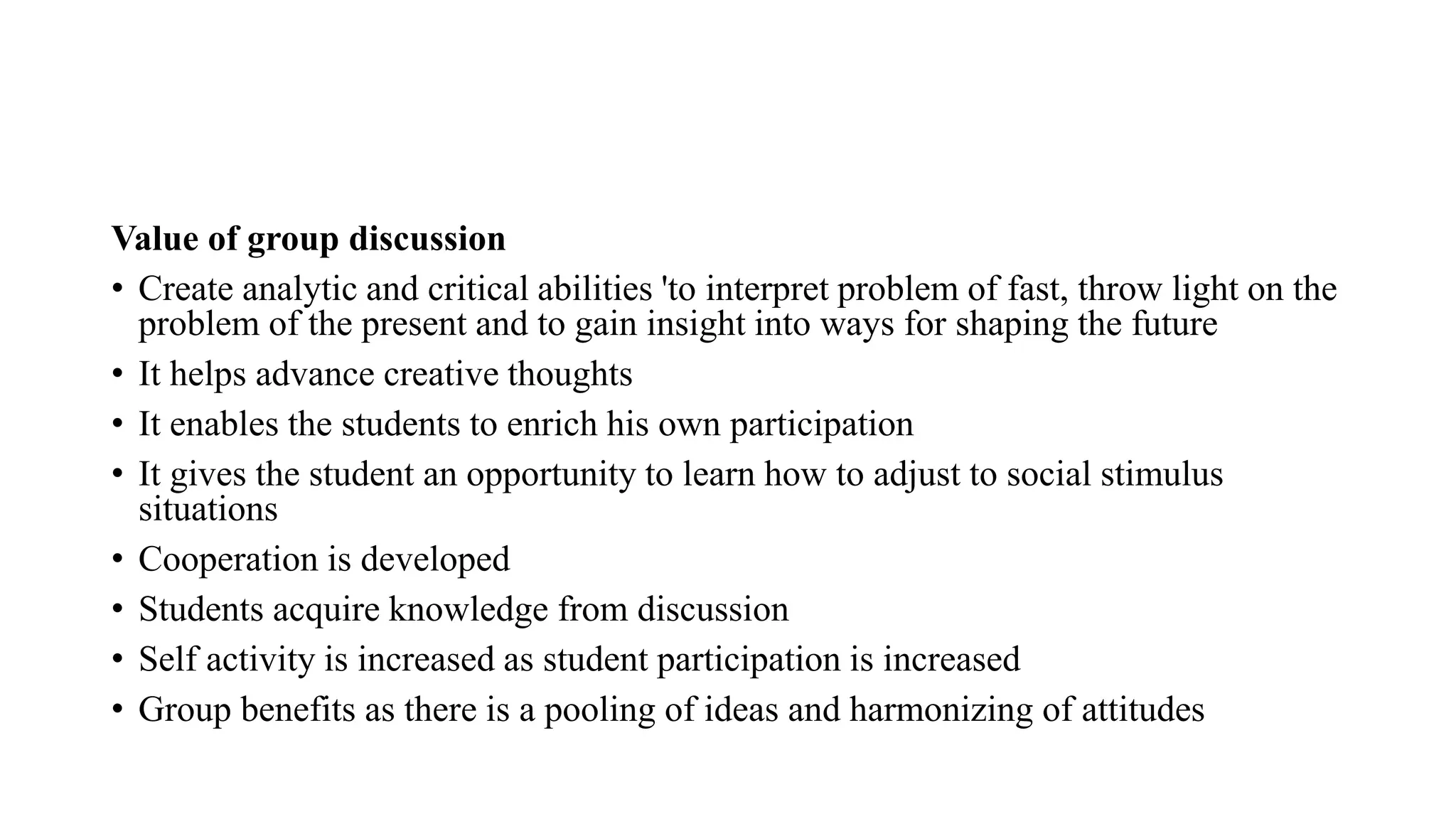 Value of group discussion
• Create analytic and critical abilities 'to interpret problem of fast, throw light on the
problem of the present and to gain insight into ways for shaping the future
• It helps advance creative thoughts
• It enables the students to enrich his own participation
• It gives the student an opportunity to learn how to adjust to social stimulus
situations
• Cooperation is developed
• Students acquire knowledge from discussion
• Self activity is increased as student participation is increased
• Group benefits as there is a pooling of ideas and harmonizing of attitudes
 