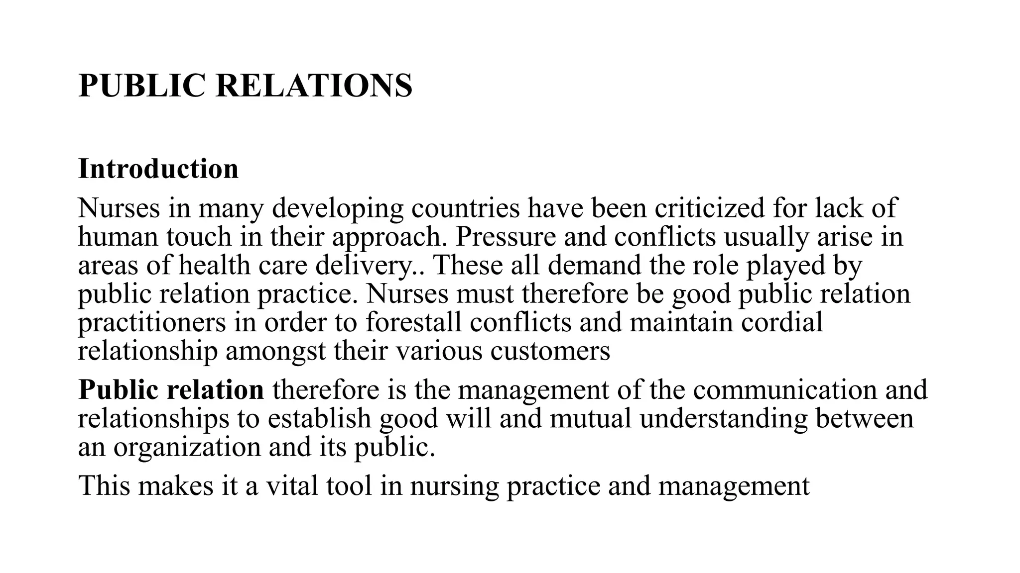 PUBLIC RELATIONS
Introduction
Nurses in many developing countries have been criticized for lack of
human touch in their approach. Pressure and conflicts usually arise in
areas of health care delivery.. These all demand the role played by
public relation practice. Nurses must therefore be good public relation
practitioners in order to forestall conflicts and maintain cordial
relationship amongst their various customers
Public relation therefore is the management of the communication and
relationships to establish good will and mutual understanding between
an organization and its public.
This makes it a vital tool in nursing practice and management
 