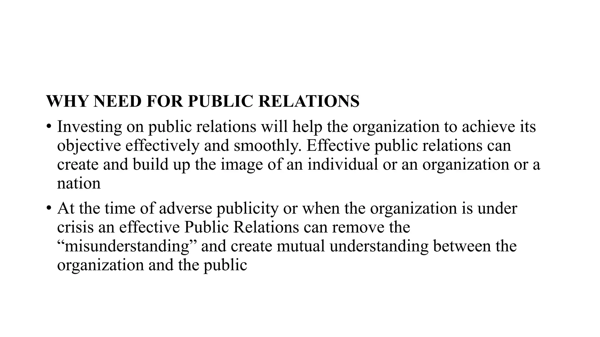 WHY NEED FOR PUBLIC RELATIONS
• Investing on public relations will help the organization to achieve its
objective effectively and smoothly. Effective public relations can
create and build up the image of an individual or an organization or a
nation
• At the time of adverse publicity or when the organization is under
crisis an effective Public Relations can remove the
“misunderstanding” and create mutual understanding between the
organization and the public
 