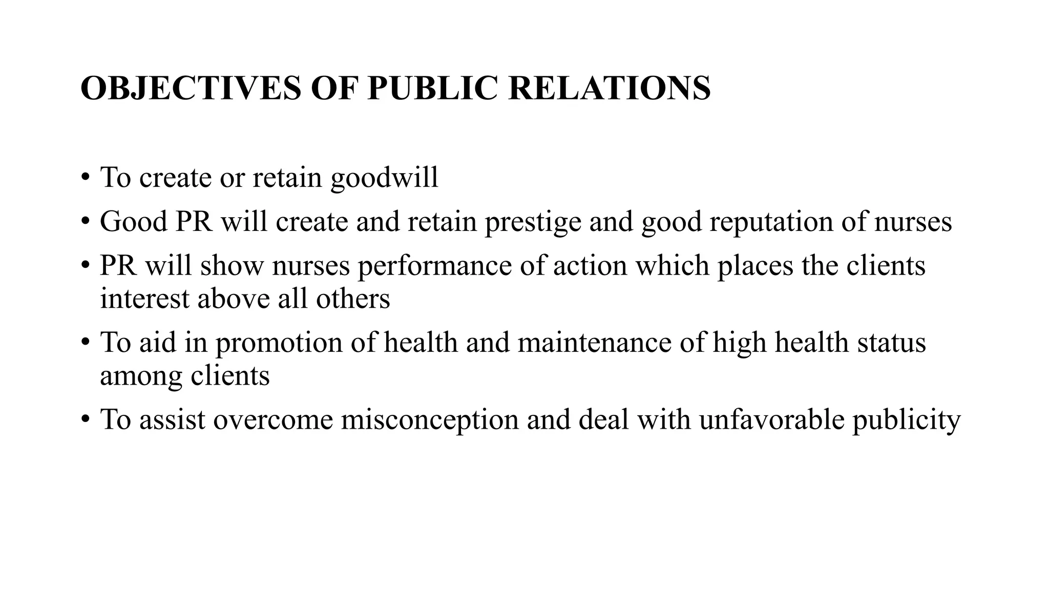 OBJECTIVES OF PUBLIC RELATIONS
• To create or retain goodwill
• Good PR will create and retain prestige and good reputation of nurses
• PR will show nurses performance of action which places the clients
interest above all others
• To aid in promotion of health and maintenance of high health status
among clients
• To assist overcome misconception and deal with unfavorable publicity
 