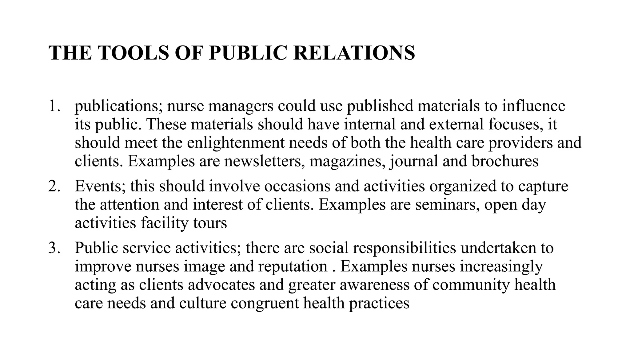 THE TOOLS OF PUBLIC RELATIONS
1. publications; nurse managers could use published materials to influence
its public. These materials should have internal and external focuses, it
should meet the enlightenment needs of both the health care providers and
clients. Examples are newsletters, magazines, journal and brochures
2. Events; this should involve occasions and activities organized to capture
the attention and interest of clients. Examples are seminars, open day
activities facility tours
3. Public service activities; there are social responsibilities undertaken to
improve nurses image and reputation . Examples nurses increasingly
acting as clients advocates and greater awareness of community health
care needs and culture congruent health practices
 