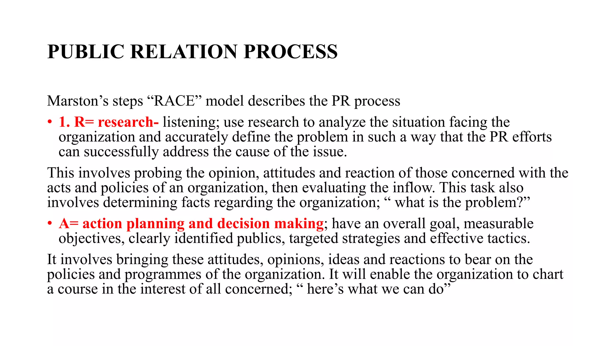 PUBLIC RELATION PROCESS
Marston’s steps “RACE” model describes the PR process
• 1. R= research- listening; use research to analyze the situation facing the
organization and accurately define the problem in such a way that the PR efforts
can successfully address the cause of the issue.
This involves probing the opinion, attitudes and reaction of those concerned with the
acts and policies of an organization, then evaluating the inflow. This task also
involves determining facts regarding the organization; “ what is the problem?”
• A= action planning and decision making; have an overall goal, measurable
objectives, clearly identified publics, targeted strategies and effective tactics.
It involves bringing these attitudes, opinions, ideas and reactions to bear on the
policies and programmes of the organization. It will enable the organization to chart
a course in the interest of all concerned; “ here’s what we can do”
 