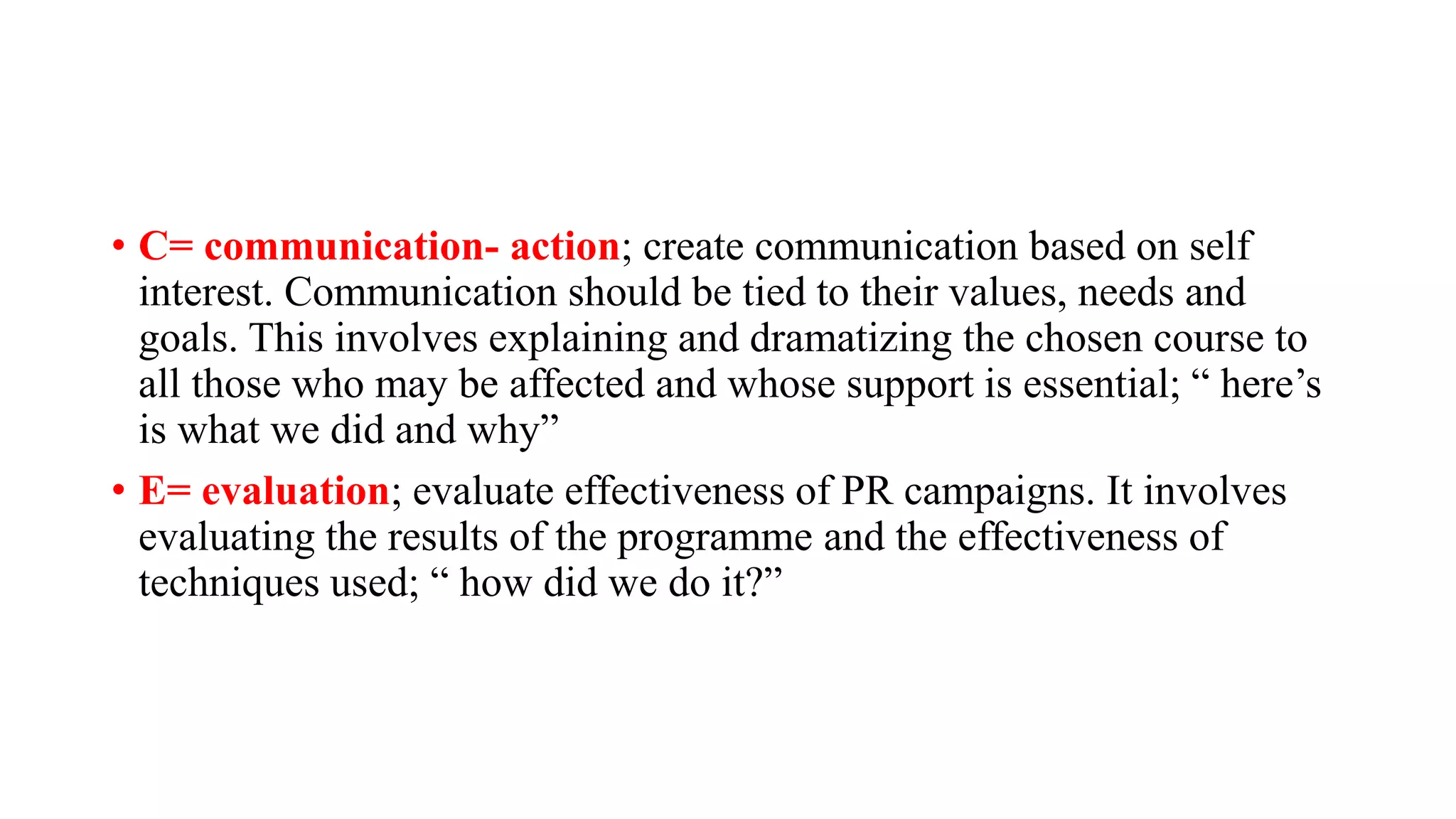 • C= communication- action; create communication based on self
interest. Communication should be tied to their values, needs and
goals. This involves explaining and dramatizing the chosen course to
all those who may be affected and whose support is essential; “ here’s
is what we did and why”
• E= evaluation; evaluate effectiveness of PR campaigns. It involves
evaluating the results of the programme and the effectiveness of
techniques used; “ how did we do it?”
 