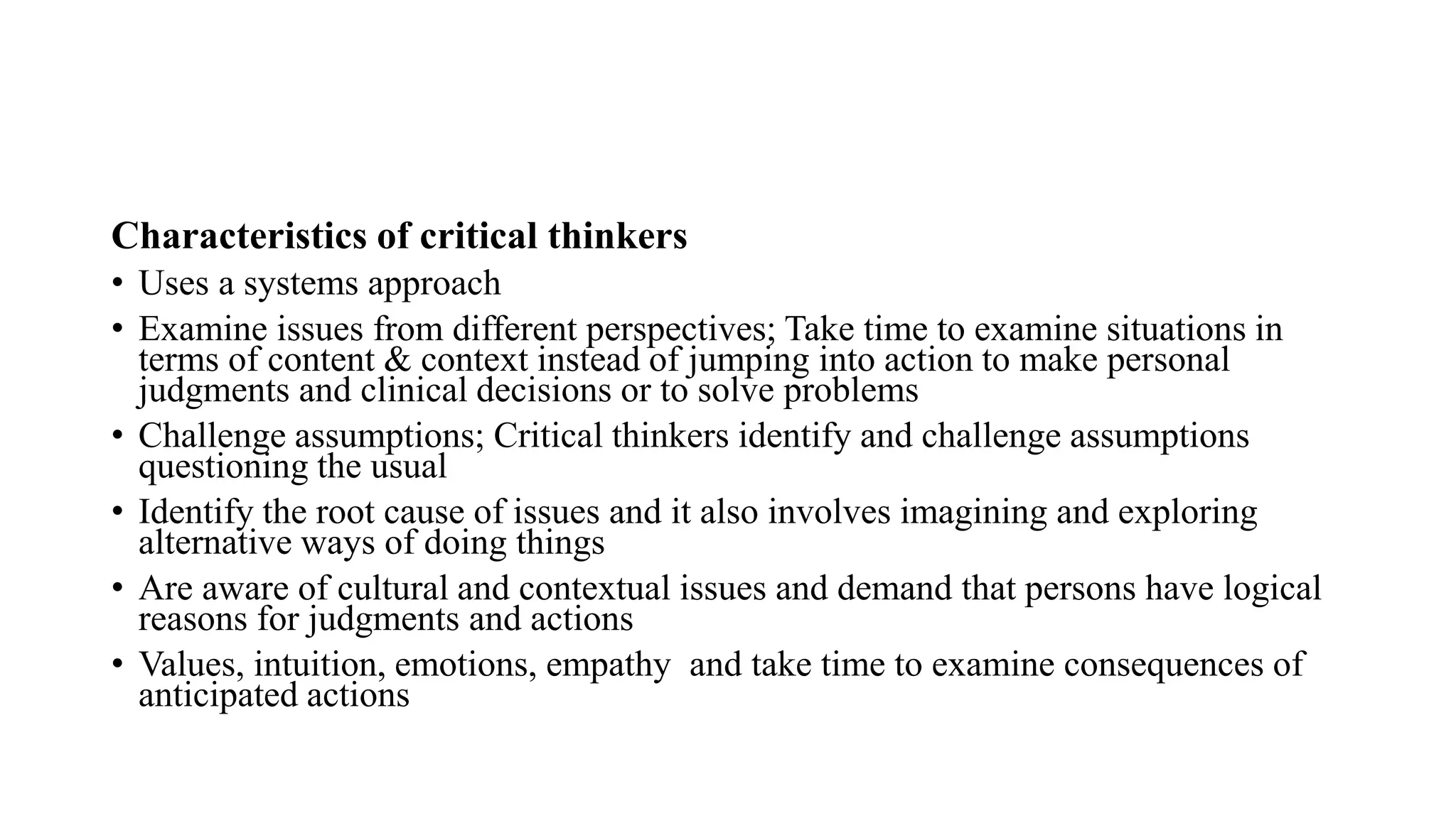 Characteristics of critical thinkers
• Uses a systems approach
• Examine issues from different perspectives; Take time to examine situations in
terms of content & context instead of jumping into action to make personal
judgments and clinical decisions or to solve problems
• Challenge assumptions; Critical thinkers identify and challenge assumptions
questioning the usual
• Identify the root cause of issues and it also involves imagining and exploring
alternative ways of doing things
• Are aware of cultural and contextual issues and demand that persons have logical
reasons for judgments and actions
• Values, intuition, emotions, empathy and take time to examine consequences of
anticipated actions
 