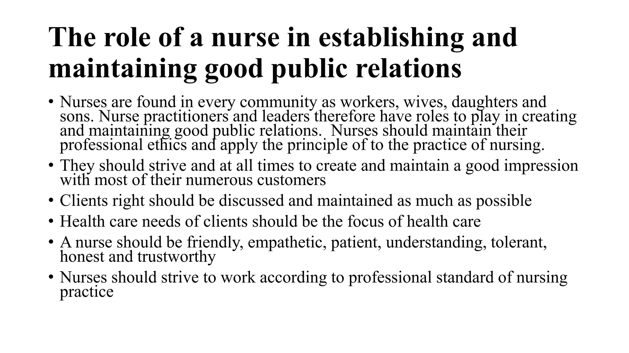 The role of a nurse in establishing and
maintaining good public relations
• Nurses are found in every community as workers, wives, daughters and
sons. Nurse practitioners and leaders therefore have roles to play in creating
and maintaining good public relations. Nurses should maintain their
professional ethics and apply the principle of to the practice of nursing.
• They should strive and at all times to create and maintain a good impression
with most of their numerous customers
• Clients right should be discussed and maintained as much as possible
• Health care needs of clients should be the focus of health care
• A nurse should be friendly, empathetic, patient, understanding, tolerant,
honest and trustworthy
• Nurses should strive to work according to professional standard of nursing
practice
 
