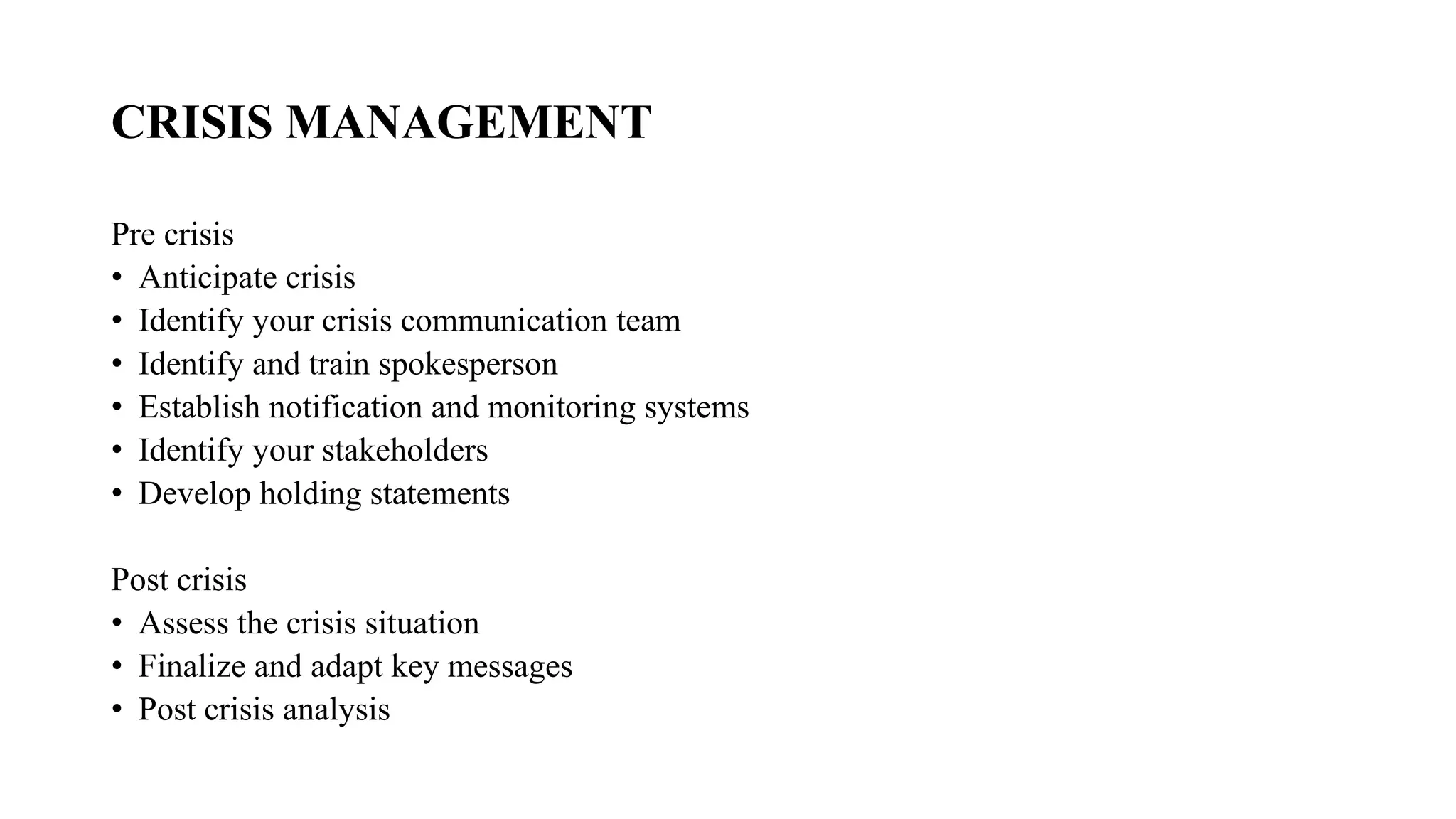 CRISIS MANAGEMENT
Pre crisis
• Anticipate crisis
• Identify your crisis communication team
• Identify and train spokesperson
• Establish notification and monitoring systems
• Identify your stakeholders
• Develop holding statements
Post crisis
• Assess the crisis situation
• Finalize and adapt key messages
• Post crisis analysis
 