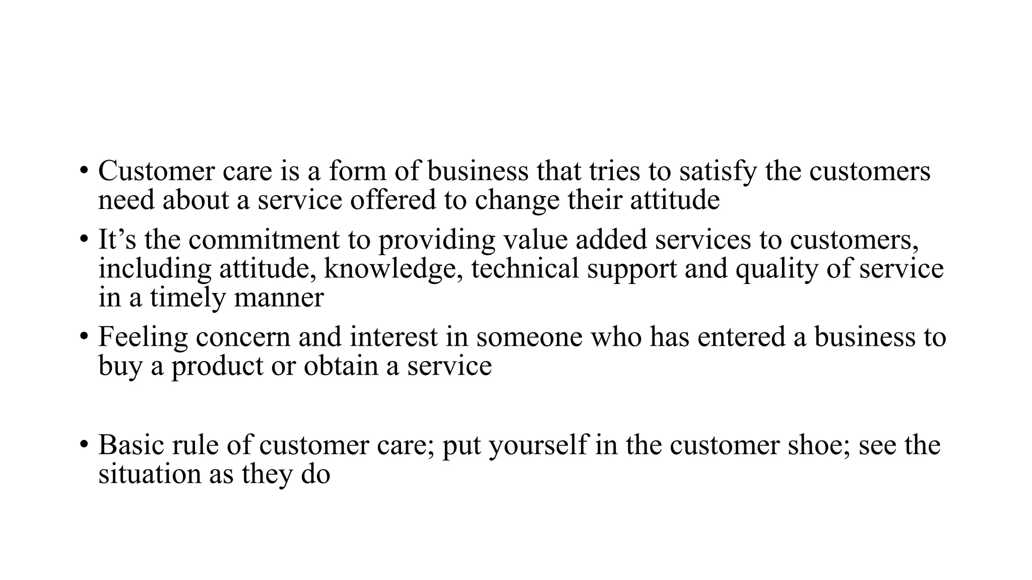 • Customer care is a form of business that tries to satisfy the customers
need about a service offered to change their attitude
• It’s the commitment to providing value added services to customers,
including attitude, knowledge, technical support and quality of service
in a timely manner
• Feeling concern and interest in someone who has entered a business to
buy a product or obtain a service
• Basic rule of customer care; put yourself in the customer shoe; see the
situation as they do
 